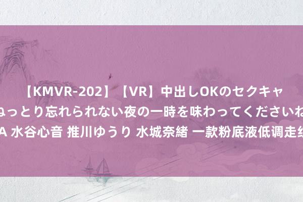 【KMVR-202】【VR】中出しOKのセクキャバにようこそ◆～濃密ねっとり忘れられない夜の一時を味わってくださいね◆～ 波多野結衣 AIKA 水谷心音 推川ゆうり 水城奈緒 一款粉底液低调走红，包装一般然则的确好用，望望适不允洽你