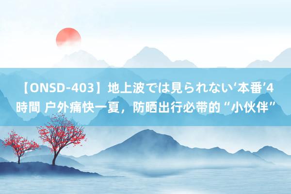 【ONSD-403】地上波では見られない‘本番’4時間 户外痛快一夏，防晒出行必带的“小伙伴”