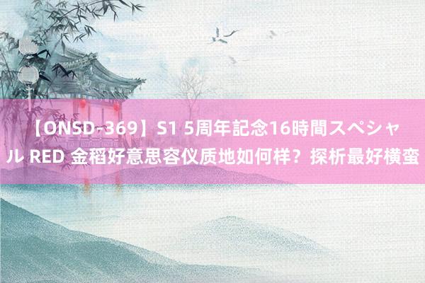 【ONSD-369】S1 5周年記念16時間スペシャル RED 金稻好意思容仪质地如何样？探析最好横蛮