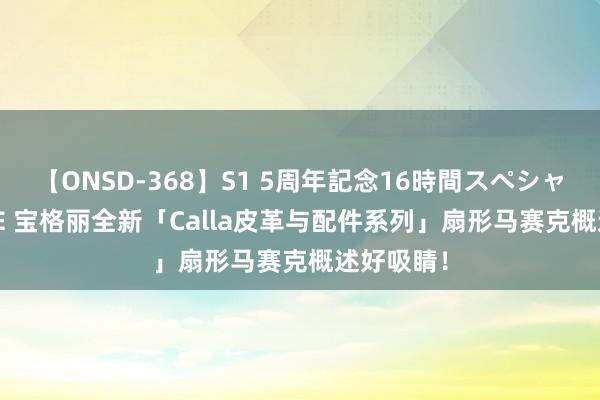 【ONSD-368】S1 5周年記念16時間スペシャル WHITE 宝格丽全新「Calla皮革与配件系列」扇形马赛克概述好吸睛！