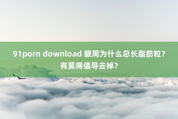 91porn download 眼周为什么总长脂肪粒？有莫得倡导去掉？