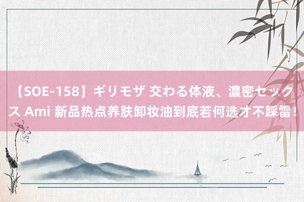 【SOE-158】ギリモザ 交わる体液、濃密セックス Ami 新品热点养肤卸妆油到底若何选才不踩雷！