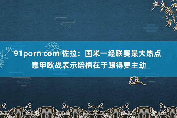 91porn com 佐拉：国米一经联赛最大热点 意甲欧战表示培植在于踢得更主动