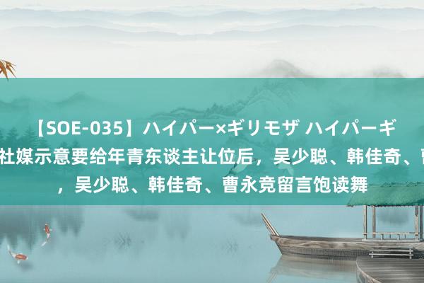 【SOE-035】ハイパー×ギリモザ ハイパーギリモザ Ami 李磊社媒示意要给年青东谈主让位后，吴少聪、韩佳奇、曹永竞留言饱读舞