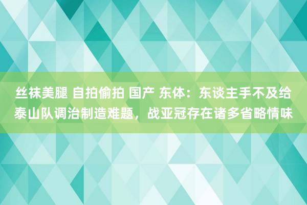 丝袜美腿 自拍偷拍 国产 东体：东谈主手不及给泰山队调治制造难题，战亚冠存在诸多省略情味