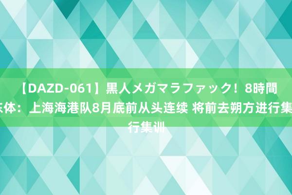 【DAZD-061】黒人メガマラファック！8時間 东体：上海海港队8月底前从头连续 将前去朔方进行集