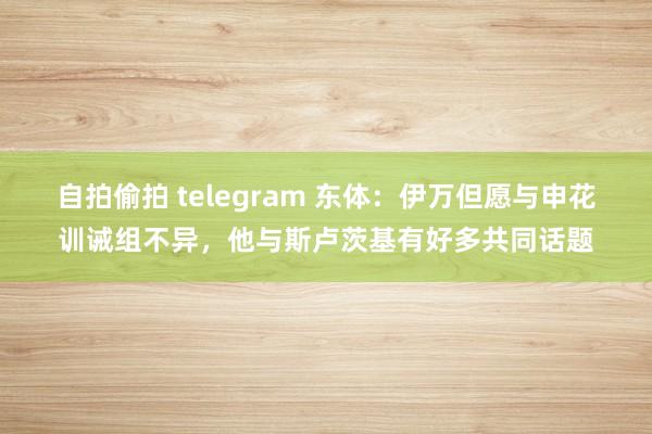 自拍偷拍 telegram 东体：伊万但愿与申花训诫组不异，他与斯卢茨基有好多共同话题