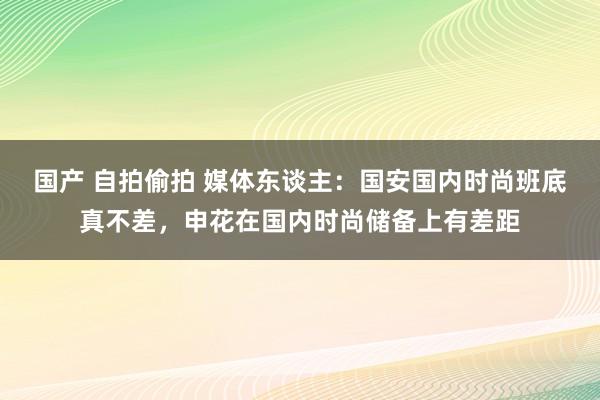 国产 自拍偷拍 媒体东谈主：国安国内时尚班底真不差，申花在国内时尚储备上有差距