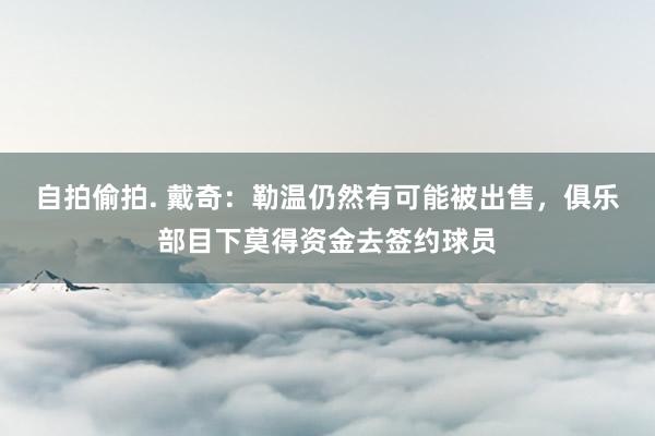 自拍偷拍. 戴奇：勒温仍然有可能被出售，俱乐部目下莫得资金去签约球员