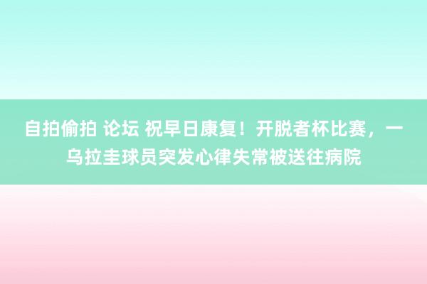 自拍偷拍 论坛 祝早日康复！开脱者杯比赛，一乌拉圭球员突发心律失常被送往病院