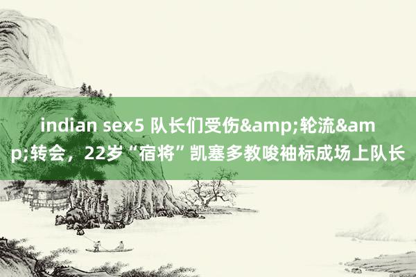 indian sex5 队长们受伤&轮流&转会，22岁“宿将”凯塞多教唆袖标成场上队长