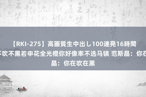 【RKI-275】高画質生中出し100連発16時間 网友:不吹不黑若申花全光棍你好像率不选马镇 范斯晶：你在吹在黑