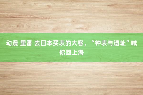 动漫 里番 去日本买表的大客，“钟表与遗址”喊你回上海