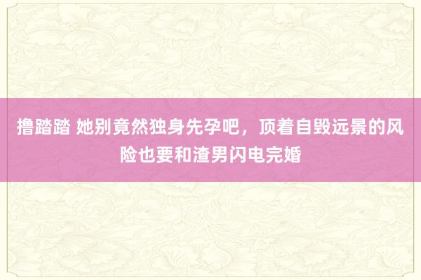 撸踏踏 她别竟然独身先孕吧，顶着自毁远景的风险也要和渣男闪电完婚