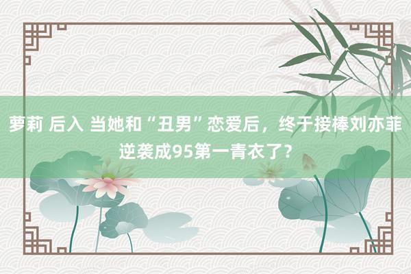 萝莉 后入 当她和“丑男”恋爱后，终于接棒刘亦菲逆袭成95第一青衣了？