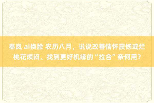 秦岚 ai换脸 农历八月，说说改善情怀震憾或烂桃花烦闷、找到更好机缘的“拉合”奈何用？