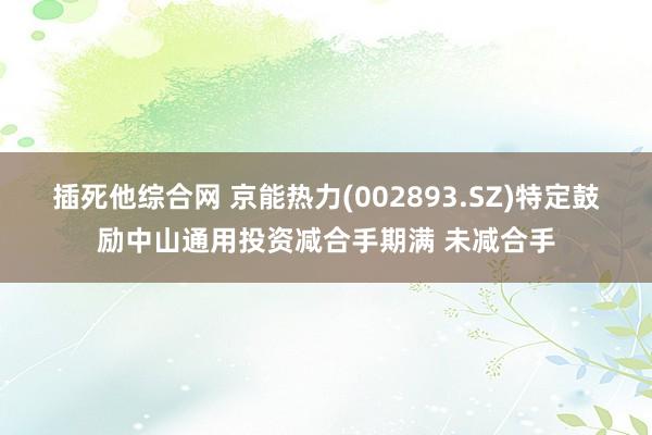 插死他综合网 京能热力(002893.SZ)特定鼓励中山通用投资减合手期满 未减合手