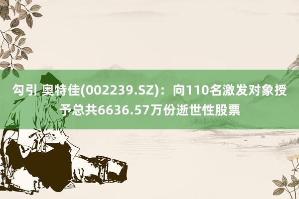 勾引 奥特佳(002239.SZ)：向110名激发对象授予总共6636.57万份逝世性股票