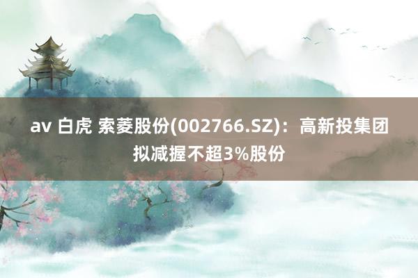 av 白虎 索菱股份(002766.SZ)：高新投集团拟减握不超3%股份