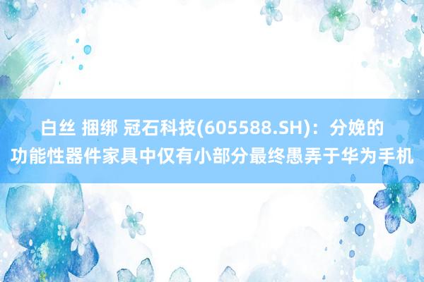 白丝 捆绑 冠石科技(605588.SH)：分娩的功能性器件家具中仅有小部分最终愚弄于华为手机