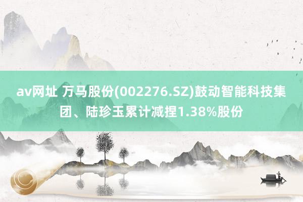 av网址 万马股份(002276.SZ)鼓动智能科技集团、陆珍玉累计减捏1.38%股份