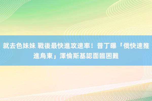 就去色妹妹 戰後最快進攻速率！普丁曝「俄快速推進烏東」　澤倫斯基認面臨困難