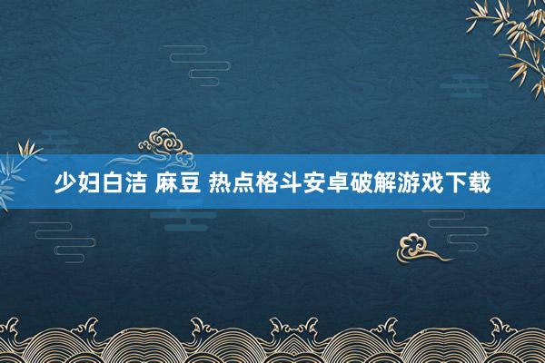 少妇白洁 麻豆 热点格斗安卓破解游戏下载