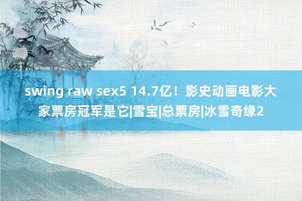 swing raw sex5 14.7亿！影史动画电影大家票房冠军是它|雪宝|总票房|冰雪奇缘2