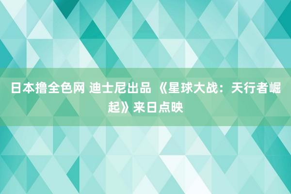 日本撸全色网 迪士尼出品 《星球大战：天行者崛起》来日点映