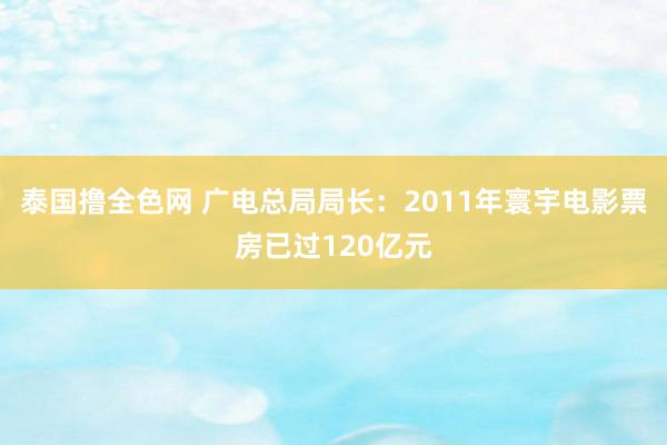 泰国撸全色网 广电总局局长：2011年寰宇电影票房已过120亿元