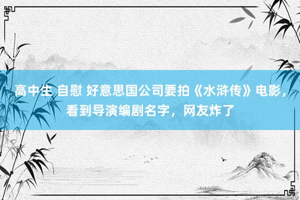 高中生 自慰 好意思国公司要拍《水浒传》电影，看到导演编剧名字，网友炸了