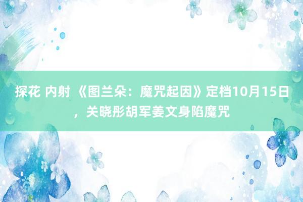 探花 内射 《图兰朵：魔咒起因》定档10月15日，关晓彤胡军姜文身陷魔咒