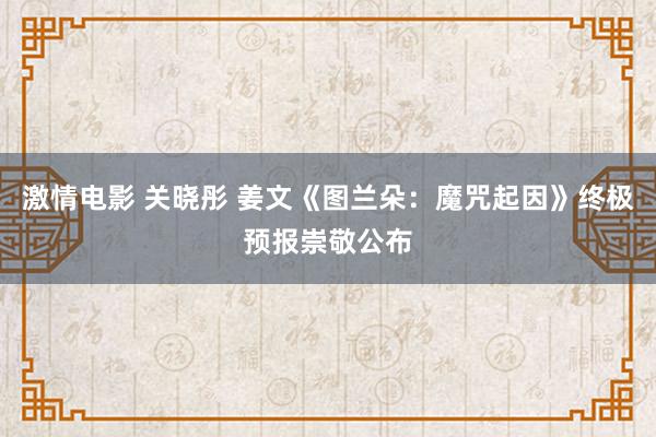 激情电影 关晓彤 姜文《图兰朵：魔咒起因》终极预报崇敬公布