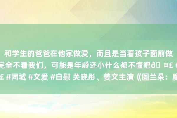 和学生的爸爸在他家做爱，而且是当着孩子面前做爱，太刺激了，孩子完全不看我们，可能是年龄还小什么都不懂吧🤣 #同城 #文爱 #自慰 关晓彤、姜文主演《图兰朵：魔咒起因》曝终极预报