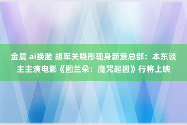 金晨 ai换脸 胡军关晓彤现身新浪总部：本东谈主主演电影《图兰朵：魔咒起因》行将上映