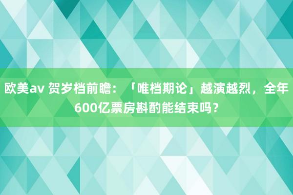 欧美av 贺岁档前瞻：「唯档期论」越演越烈，全年600亿票房斟酌能结束吗？