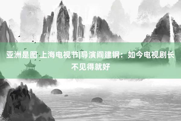 亚洲是图 上海电视节|导演阎建钢：如今电视剧长不见得就好