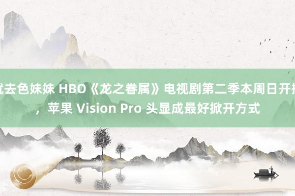 就去色妹妹 HBO《龙之眷属》电视剧第二季本周日开播，苹果 Vision Pro 头显成最好掀开方式