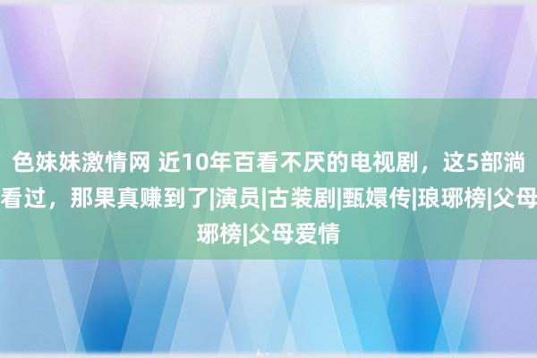 色妹妹激情网 近10年百看不厌的电视剧，这5部淌若齐看过，那果真赚到了|演员|古装剧|甄嬛传|琅琊榜|父母爱情