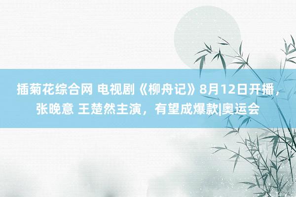 插菊花综合网 电视剧《柳舟记》8月12日开播，张晚意 王楚然主演，有望成爆款|奥运会