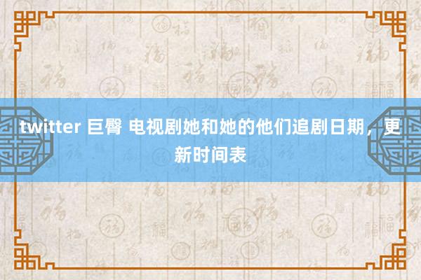 twitter 巨臀 电视剧她和她的他们追剧日期，更新时间表