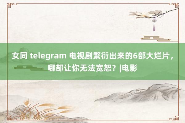 女同 telegram 电视剧繁衍出来的6部大烂片，哪部让你无法宽恕？|电影