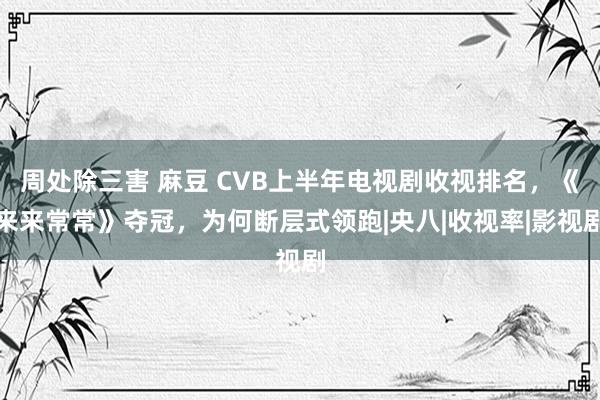 周处除三害 麻豆 CVB上半年电视剧收视排名，《来来常常》夺冠，为何断层式领跑|央八|收视率|影视剧