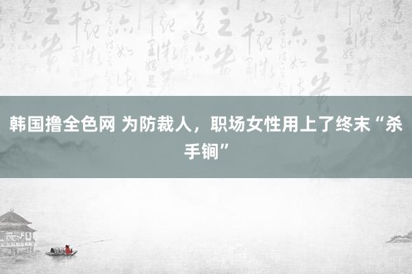 韩国撸全色网 为防裁人，职场女性用上了终末“杀手锏”