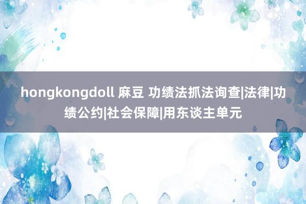 hongkongdoll 麻豆 功绩法抓法询查|法律|功绩公约|社会保障|用东谈主单元