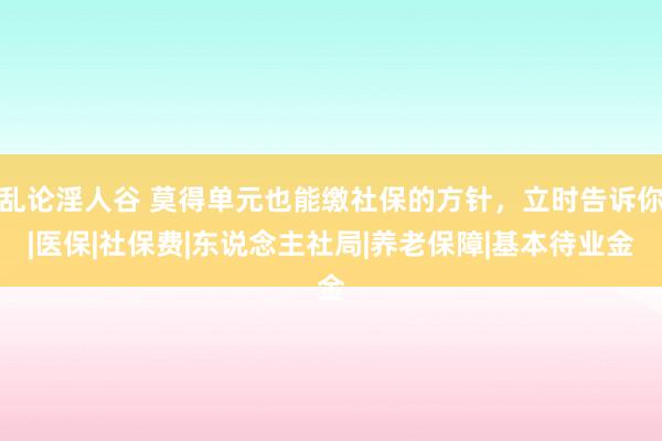 乱论淫人谷 莫得单元也能缴社保的方针，立时告诉你|医保|社保费|东说念主社局|养老保障|基本待业金