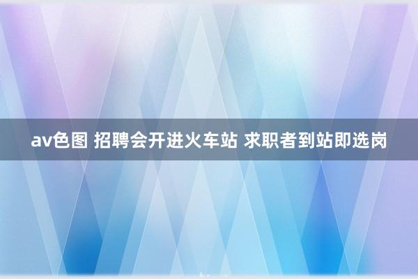 av色图 招聘会开进火车站 求职者到站即选岗