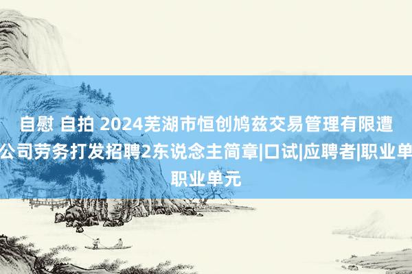 自慰 自拍 2024芜湖市恒创鸠兹交易管理有限遭殃公司劳务打发招聘2东说念主简章|口试|应聘者|职业单元