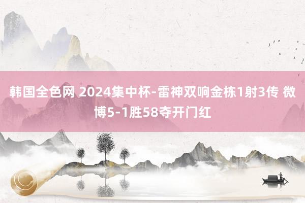 韩国全色网 2024集中杯-雷神双响金栋1射3传 微博5-1胜58夺开门红