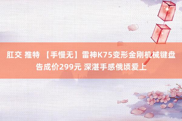 肛交 推特 【手慢无】雷神K75变形金刚机械键盘告成价299元 深湛手感俄顷爱上